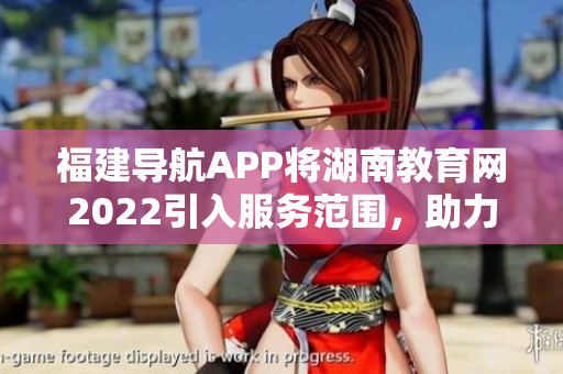 福建导航APP将湖南教育网2022引入服务范围，助力教育信息共享