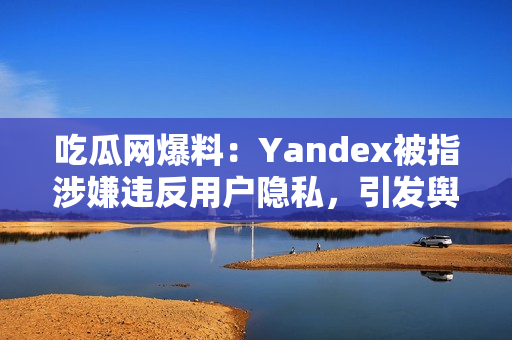 吃瓜网爆料：Yandex被指涉嫌违反用户隐私，引发舆论热议