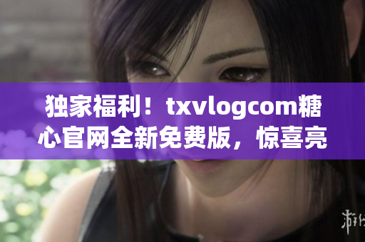 独家福利！txvlogcom糖心官网全新免费版，惊喜亮点大揭秘