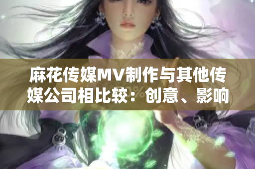 麻花传媒MV制作与其他传媒公司相比较：创意、影响力和品质的综合评估