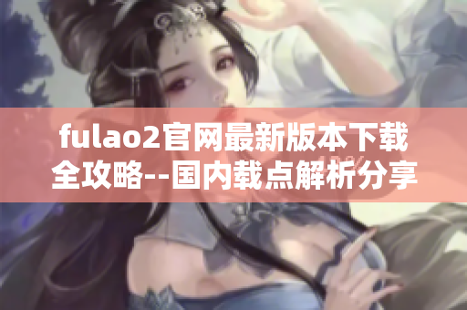 fulao2官网最新版本下载全攻略--国内载点解析分享