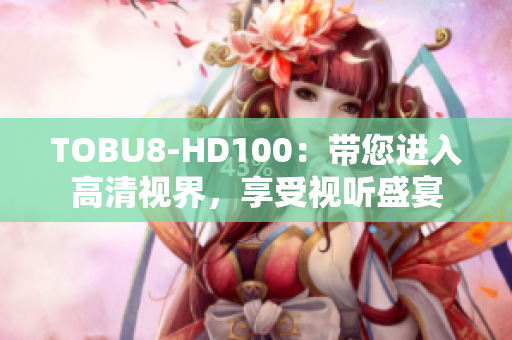 TOBU8-HD100：带您进入高清视界，享受视听盛宴