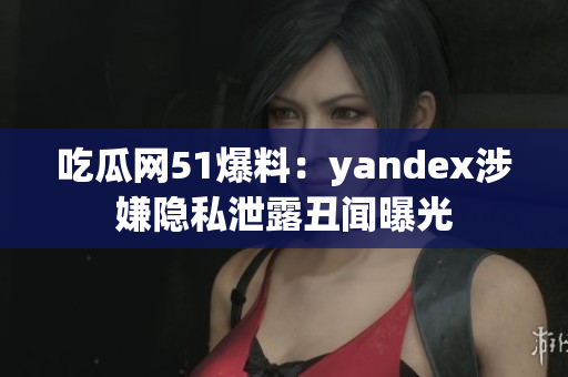 吃瓜网51爆料：yandex涉嫌隐私泄露丑闻曝光