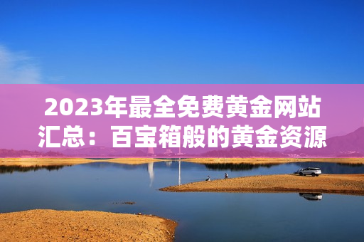 2023年最全免费黄金网站汇总：百宝箱般的黄金资源等待你发现