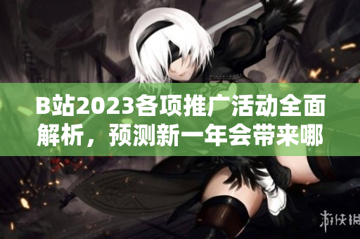 B站2023各项推广活动全面解析，预测新一年会带来哪些惊喜？