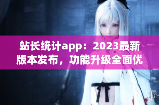 站长统计app：2023最新版本发布，功能升级全面优化，用户体验再提升