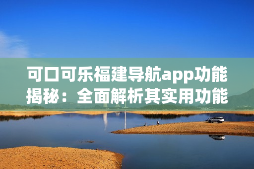 可口可乐福建导航app功能揭秘：全面解析其实用功能及特色