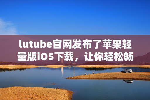 lutube官网发布了苹果轻量版iOS下载，让你轻松畅享视频欣赏