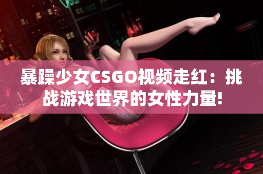 暴躁少女CSGO视频走红：挑战游戏世界的女性力量!