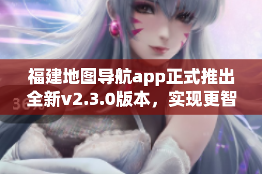 福建地图导航app正式推出全新v2.3.0版本，实现更智能导航体验