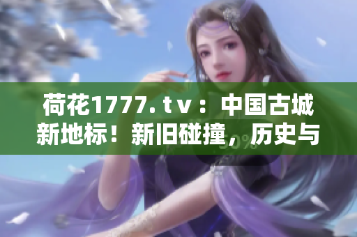 荷花1777. tⅴ：中国古城新地标！新旧碰撞，历史与现代交融的魅力