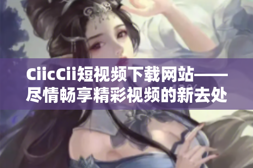 CiicCii短视频下载网站——尽情畅享精彩视频的新去处