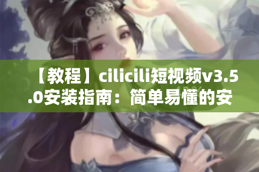 【教程】cilicili短视频v3.5.0安装指南：简单易懂的安装步骤详解