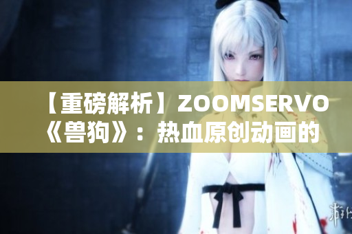 【重磅解析】ZOOMSERVO《兽狗》：热血原创动画的情感共鸣与成长故事