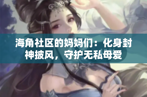 海角社区的妈妈们：化身封神披风，守护无私母爱