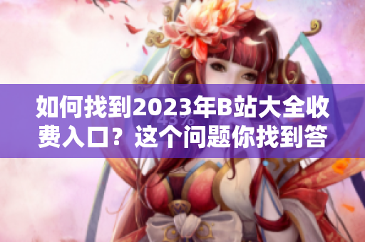 如何找到2023年B站大全收费入口？这个问题你找到答案了吗？