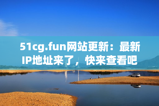 51cg.fun网站更新：最新IP地址来了，快来查看吧