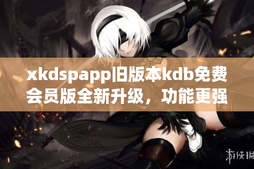 xkdspapp旧版本kdb免费会员版全新升级，功能更强大，体验更优美