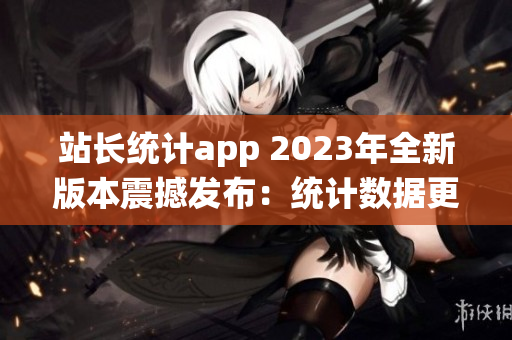 站长统计app 2023年全新版本震撼发布：统计数据更全面，功能更强大