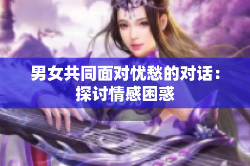 男女共同面对忧愁的对话：探讨情感困惑