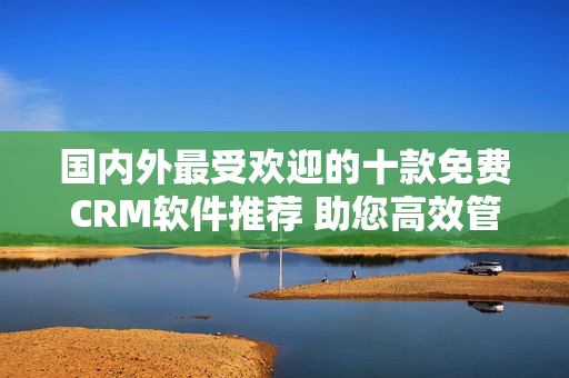 国内外最受欢迎的十款免费CRM软件推荐 助您高效管理客户关系