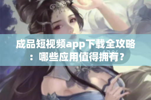 成品短视频app下载全攻略：哪些应用值得拥有？