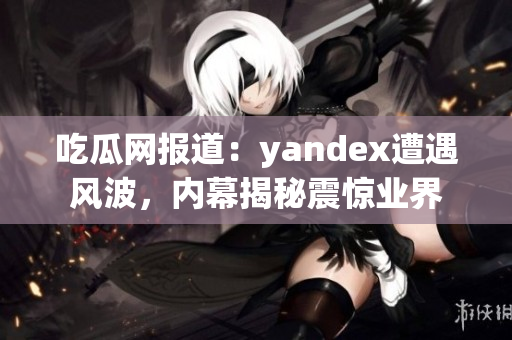 吃瓜网报道：yandex遭遇风波，内幕揭秘震惊业界