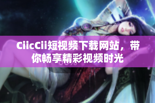 CiicCii短视频下载网站，带你畅享精彩视频时光