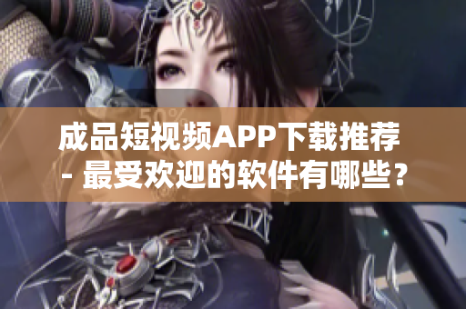 成品短视频APP下载推荐 - 最受欢迎的软件有哪些？