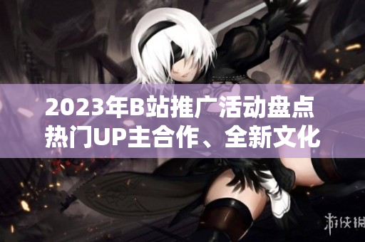 2023年B站推广活动盘点 热门UP主合作、全新文化节目揭秘