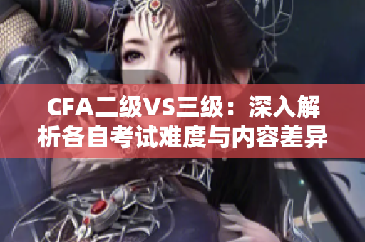 CFA二级VS三级：深入解析各自考试难度与内容差异