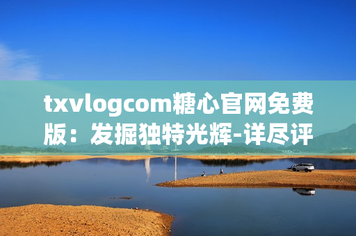 txvlogcom糖心官网免费版：发掘独特光辉-详尽评估