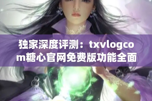 独家深度评测：txvlogcom糖心官网免费版功能全面解析