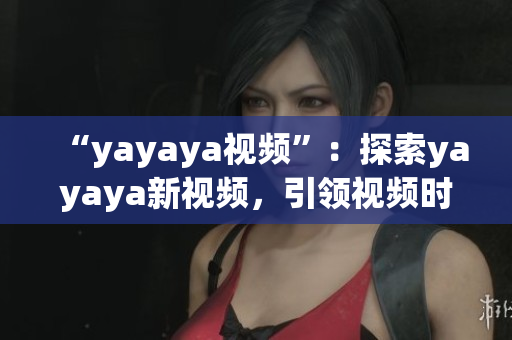 “yayaya视频”：探索yayaya新视频，引领视频时代的潮流