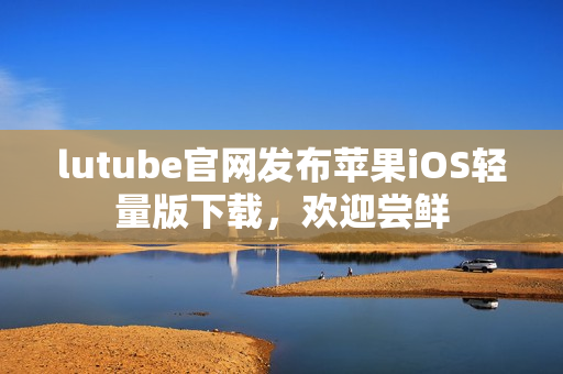 lutube官网发布苹果iOS轻量版下载，欢迎尝鲜