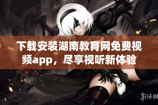 下载安装湖南教育网免费视频app，尽享视听新体验