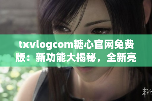 txvlogcom糖心官网免费版：新功能大揭秘，全新亮点闪亮登场！