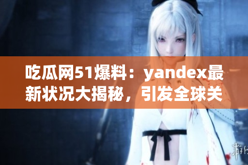 吃瓜网51爆料：yandex最新状况大揭秘，引发全球关注