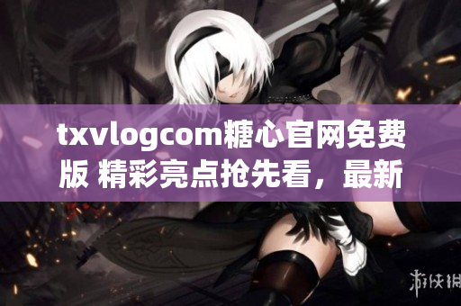 txvlogcom糖心官网免费版 精彩亮点抢先看，最新热门视频尽在这里