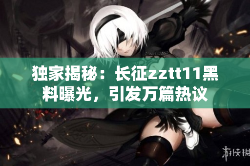 独家揭秘：长征zztt11黑料曝光，引发万篇热议