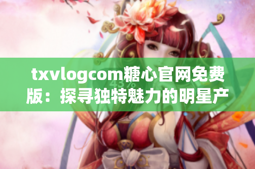 txvlogcom糖心官网免费版：探寻独特魅力的明星产品