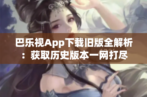 巴乐视App下载旧版全解析：获取历史版本一网打尽