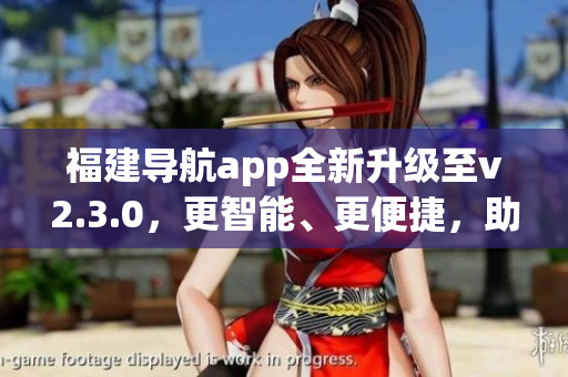 福建导航app全新升级至v2.3.0，更智能、更便捷，助你畅游闽南风情