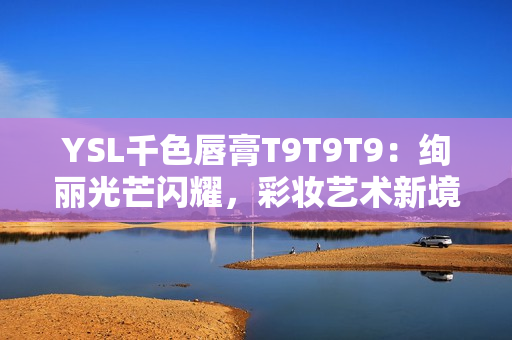 YSL千色唇膏T9T9T9：绚丽光芒闪耀，彩妆艺术新境界