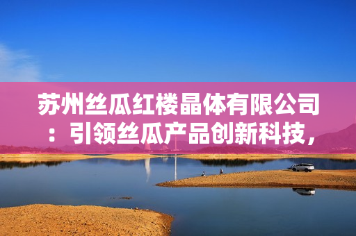 苏州丝瓜红楼晶体有限公司：引领丝瓜产品创新科技，打造行业晶莹新未来