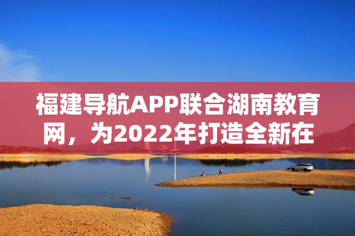 福建导航APP联合湖南教育网，为2022年打造全新在线教育体验