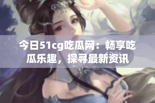 今日51cg吃瓜网：畅享吃瓜乐趣，探寻最新资讯