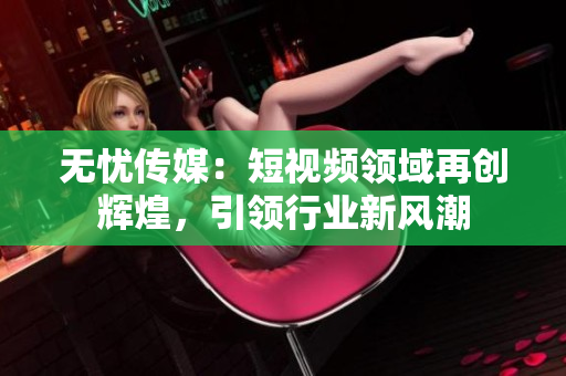 无忧传媒：短视频领域再创辉煌，引领行业新风潮