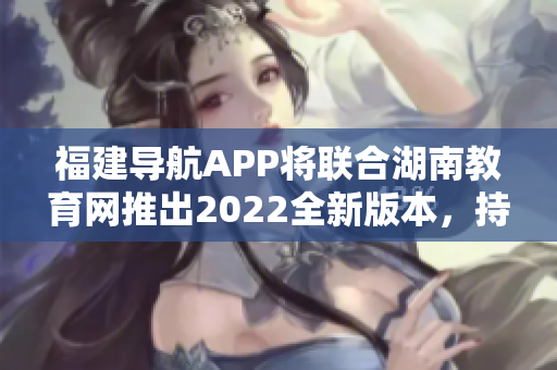 福建导航APP将联合湖南教育网推出2022全新版本，持续优化用户体验