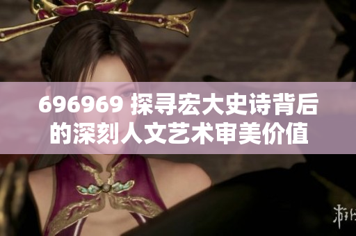 696969 探寻宏大史诗背后的深刻人文艺术审美价值